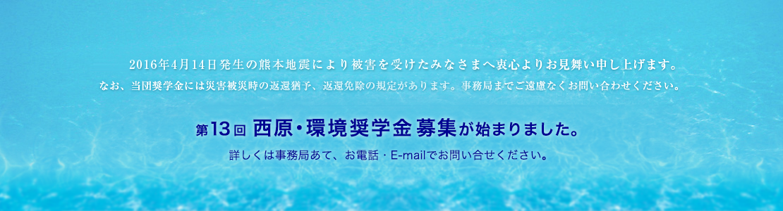 2011年3月11日発生の東北・関東大震災により被害を受けたみなさまへ衷心よりお見舞い申し上げます。 なお、当団奨学金には災害被災時の返還猶予、返還免除の規定があります。事務局までご遠慮なくお問い合わせください。  第9回西原・環境奨学金募集を開始いたしました。